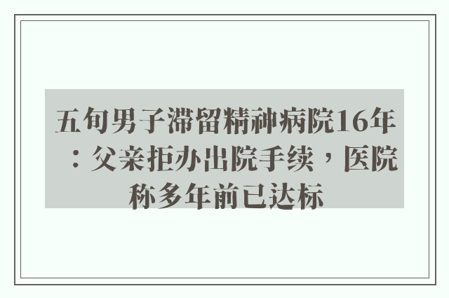 五旬男子滞留精神病院16年：父亲拒办出院手续，医院称多年前已达标